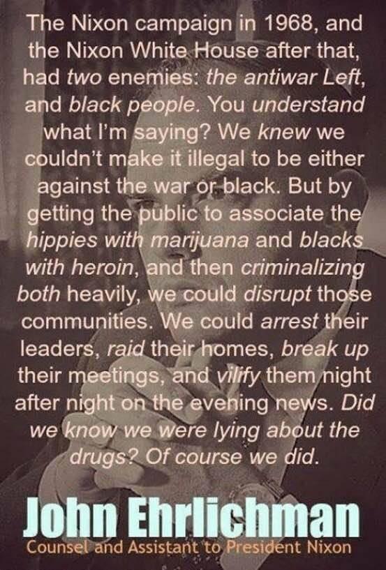 The Nixon campaign in 1968 and the Nixon White House after that had two enemiies the antiwar Left and black pgople You understand what Im Saying We knew we couldnt makeitillegal to be either against the war OoF black But by getting the puiblicto associate the hippies with marijuana and blacks with heroin and then criminalizin both heavily wescould disrupt th e communities We could arrest their lea