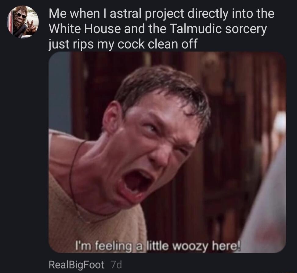 f_ Me when astral project directly into the White House and the Talmudic sorcery just rips my cock clean off Aite woozy her RealBigFoot 7d