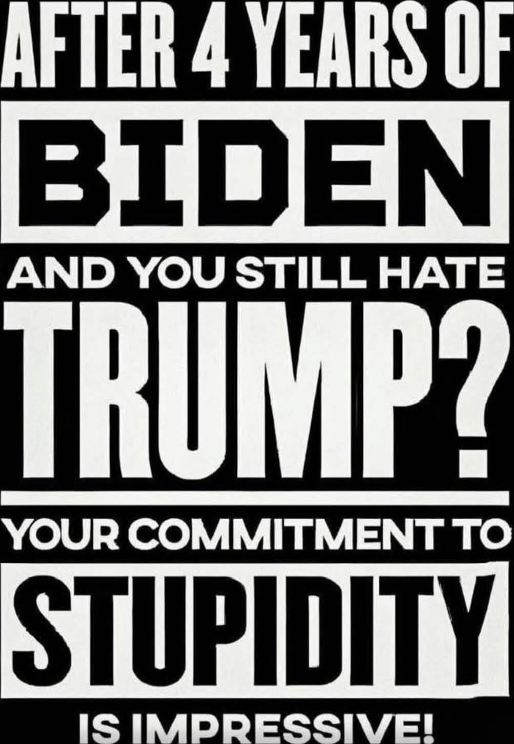 AFTER 4 YEARS OF BIDEN AND YOU STILL HATE TRUMP? YOUR COMMITMENT TO STUPIDITY IS IMPRESSIVE!