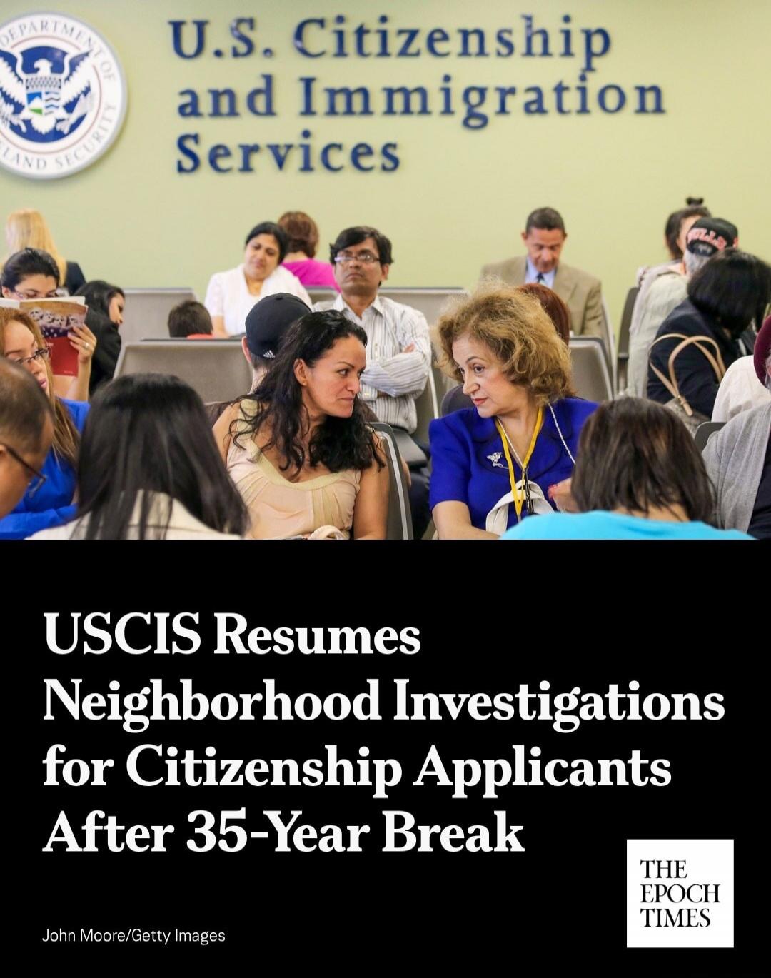U.S. Citizenship and Immigration Services. USCIS Resumes Neighborhood Investigations for Citizenship Applicants After 35-Year Break. The Epoch Times. John Moore/Getty Images. Department of Homeland Security.