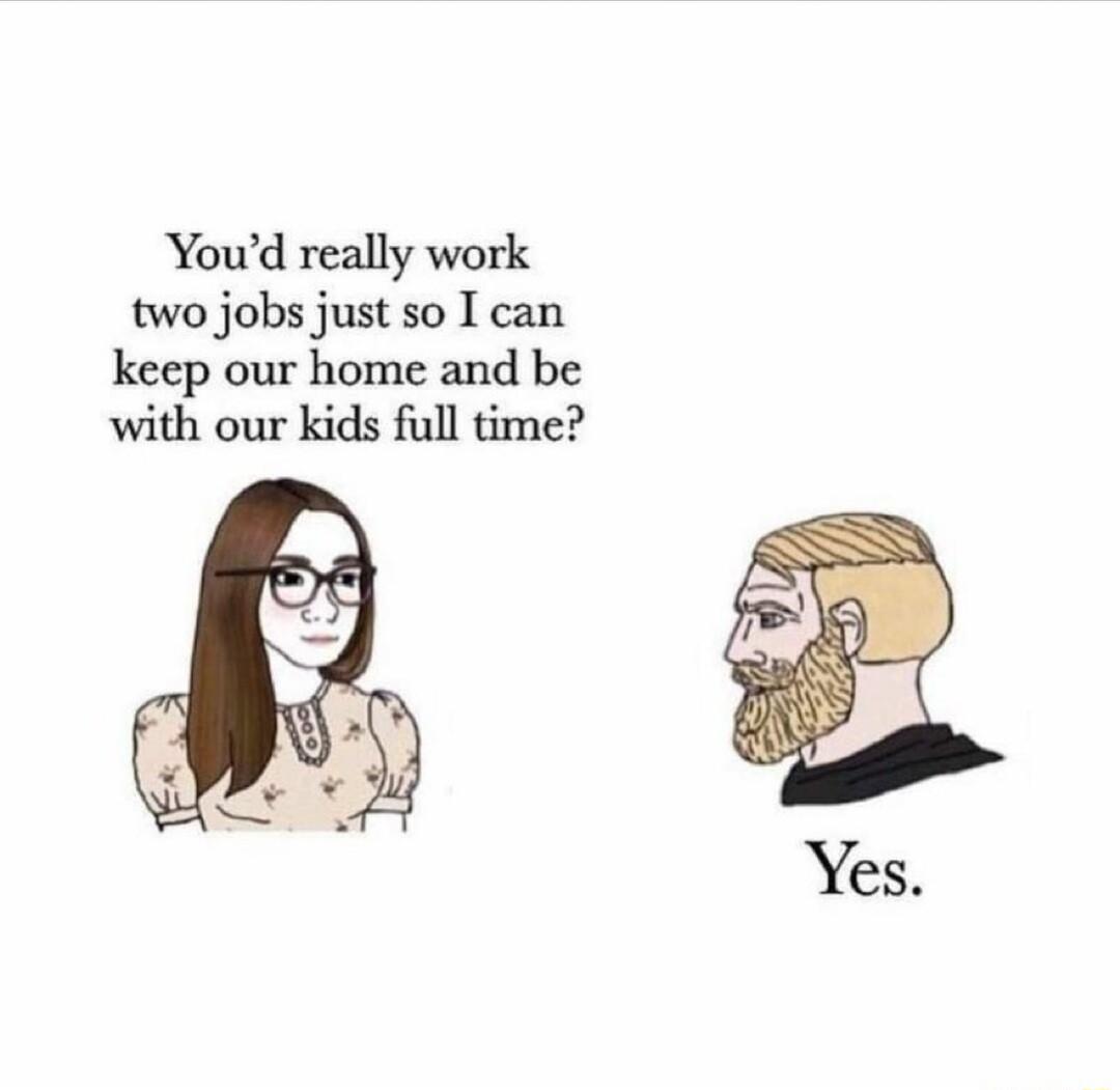 Youd really work two jobs just so I can keep our home and be with our kids full time
