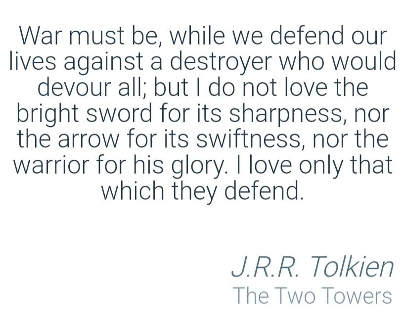 War must be, while we defend our lives against a destroyer who would devour all; but I do not love the bright sword for its sharpness, nor the arrow for its swiftness, nor the warrior for his glory. I love only that which they defend. J.R.R. Tolkien The Two Towers