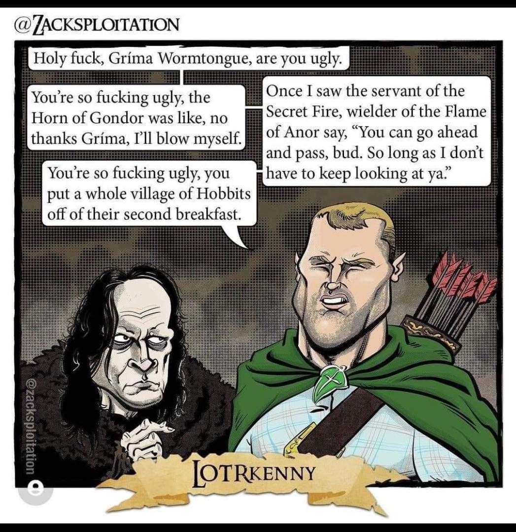 e so fucking ugly the Horn of Gondor was like no thanks Grima Il blow myself Youre so fucking ugly you put a whole village of Hobbits off of their second breakfast Once I saw the servant of the Secret Fire wielder of the Flam of Anor say You can go ahead and pass bud So long as I dont have to keep looking af ya