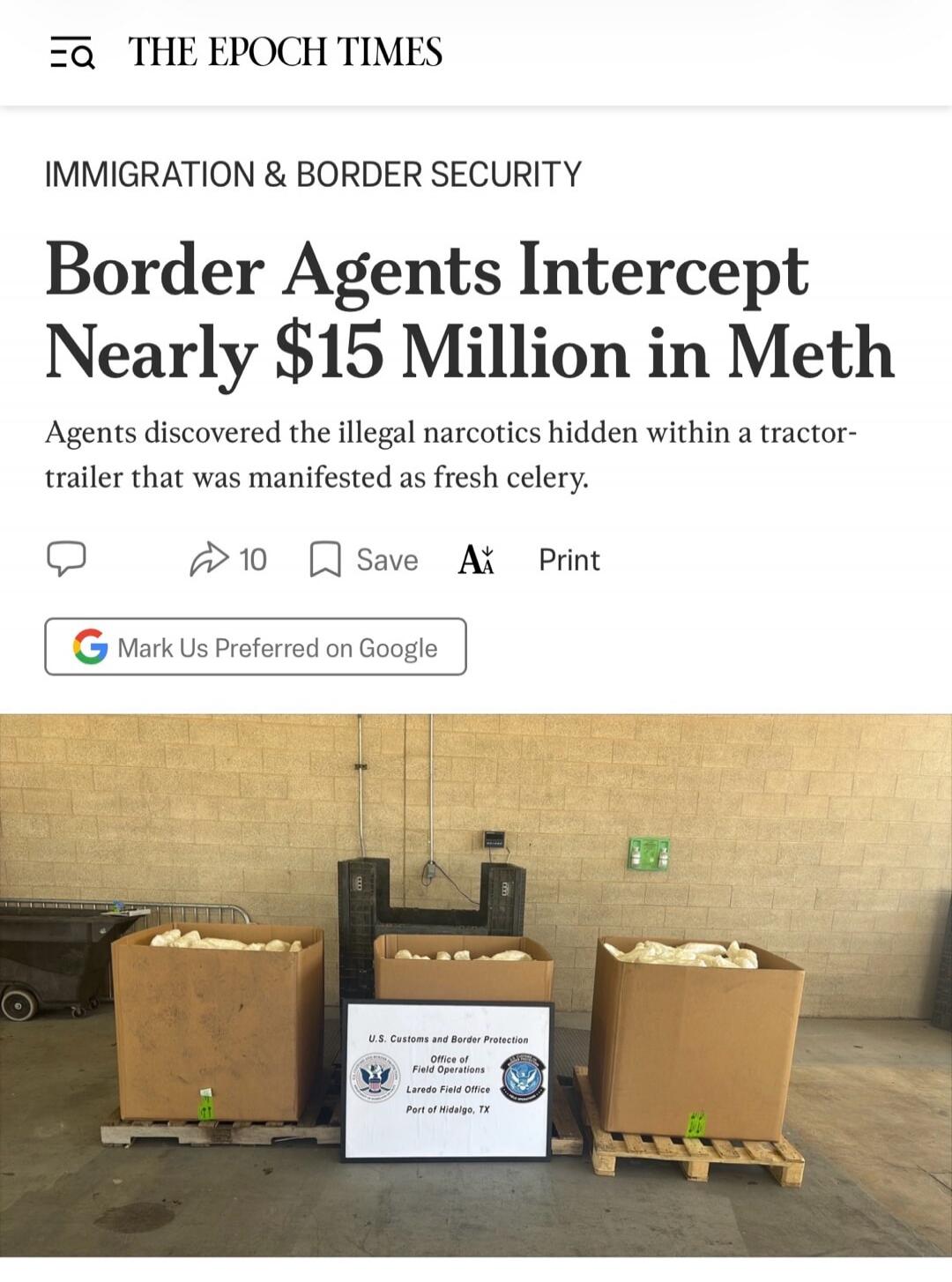 THE EPOCH TIMES IMMIGRATION & BORDER SECURITY Border Agents Intercept Nearly $15 Million in Meth. Agents discovered the illegal narcotics hidden within a tractor-trailer that was manifested as fresh celery. U.S. Customs and Border Protection Office of Field Operations Laredo Field Office Port of Hidalgo, TX.