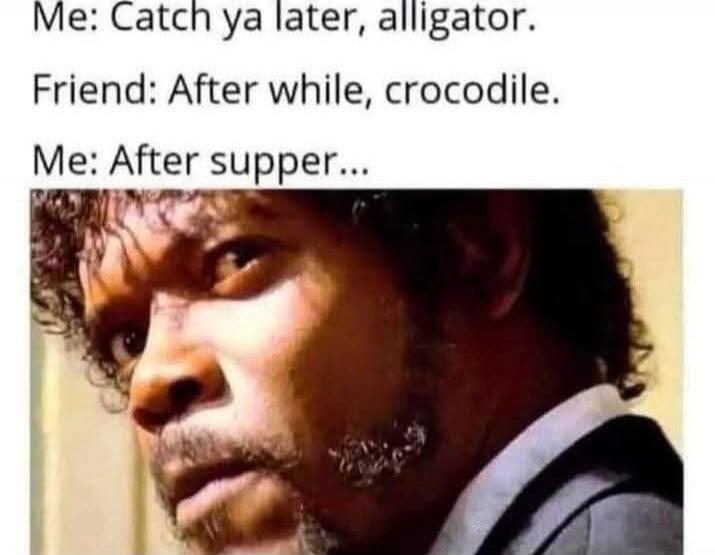 Me: Catch ya later, alligator. Friend: After while, crocodile. Me: After supper...