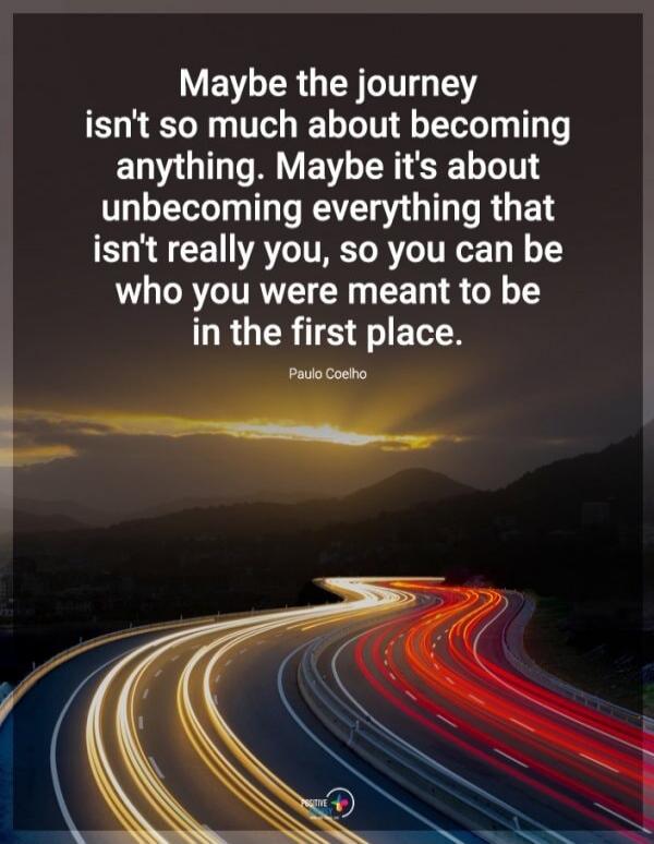 Maybe the journey isn't so much about becoming anything. Maybe it's about unbecoming everything that isn't really you, so you can be who you were meant to be in the first place. Paulo Coelho