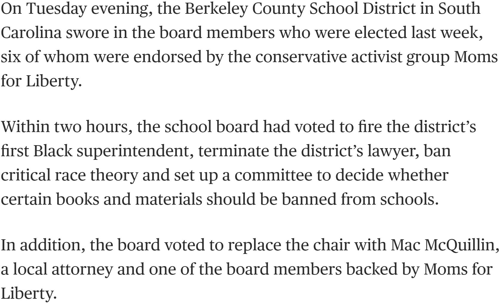 On Tuesday evening the Berkeley County School District in South Carolina swore in the board members who were elected Last week six of whom were endorsed by the conservative activist group Moms for Liberty Within two hours the school board had voted to fire the districts first Black superintendent terminate the districts lawyer ban critical race theory and set up a committee to decide whether certa