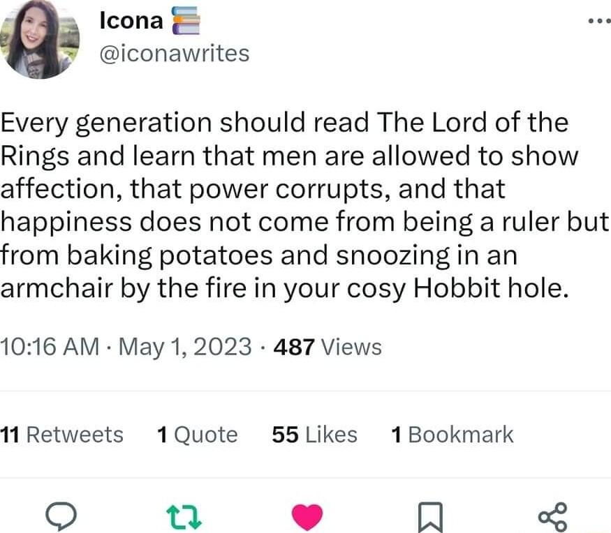 Icona iconawrites Every generation should read The Lord of the Rings and learn that men are allowed to show affection that power corrupts and that happiness does not come from being a ruler but from baking potatoes and snoozing in an armchair by the fire in your cosy Hobbit hole 1016 AM May 1 2023 487 Views 11Retweets 1Quote 55Likes 1Bookmark Q o L Im