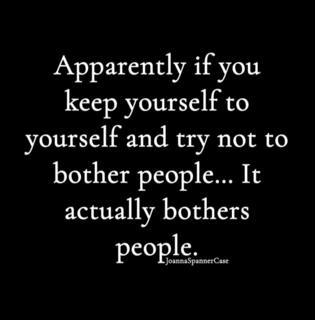 Apparently if you keep yourself to yourself and try not to bother people... It actually bothers people.