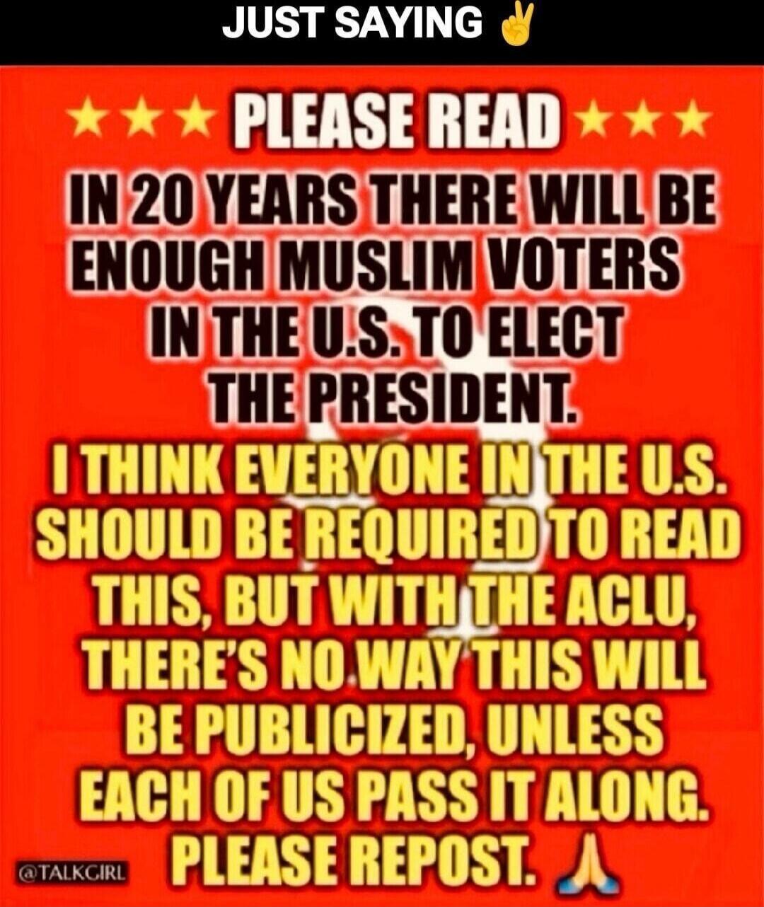 JUST SAYING. PLEASE READ. IN 20 YEARS THERE WILL BE ENOUGH MUSLIM VOTERS IN THE U.S. TO ELECT THE PRESIDENT. I THINK EVERYONE IN THE U.S. SHOULD BE REQUIRED TO READ THIS, BUT WITH THE ACLU, THERE'S NO WAY THIS WILL BE PUBLICIZED, UNLESS EACH OF US PASS IT ALONG. PLEASE REPOST. @TALKGIRL
