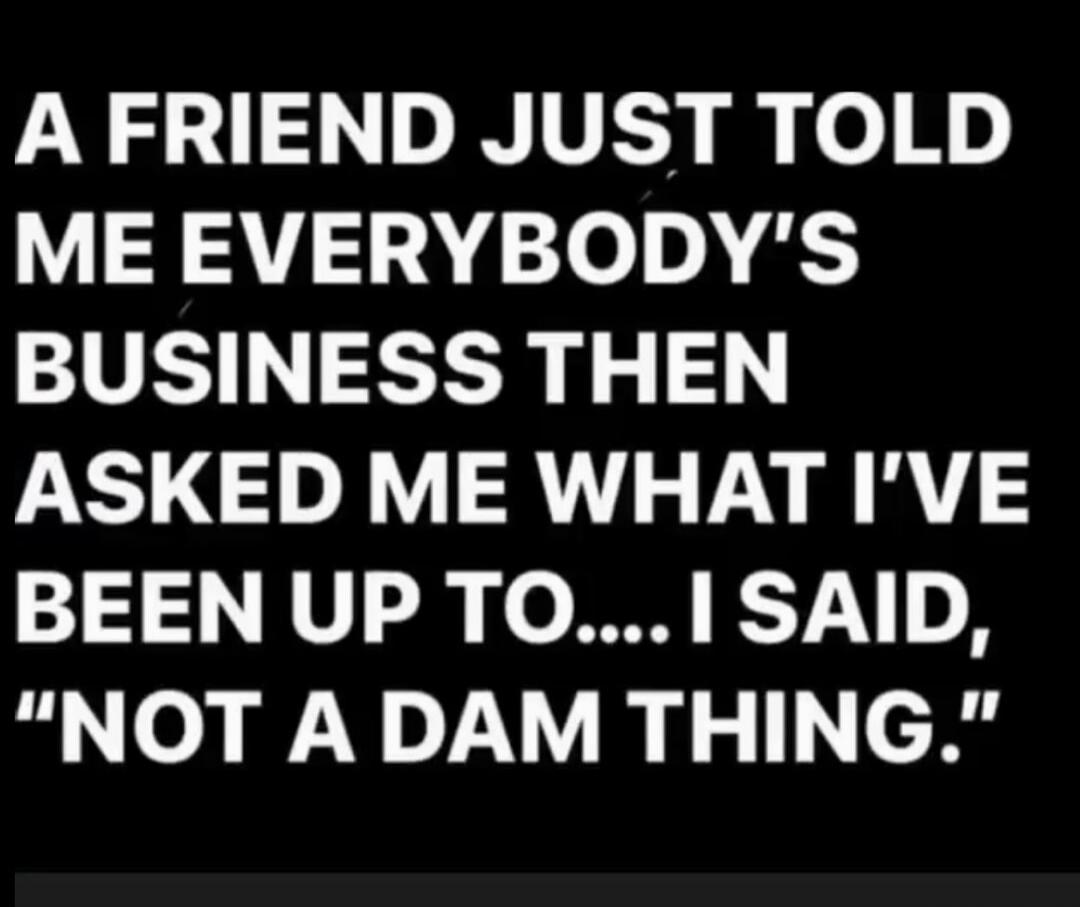 A FRIEND JUST TOLD ME EVERYBODY'S BUSINESS THEN ASKED ME WHAT I'VE BEEN UP TO.... I SAID, 