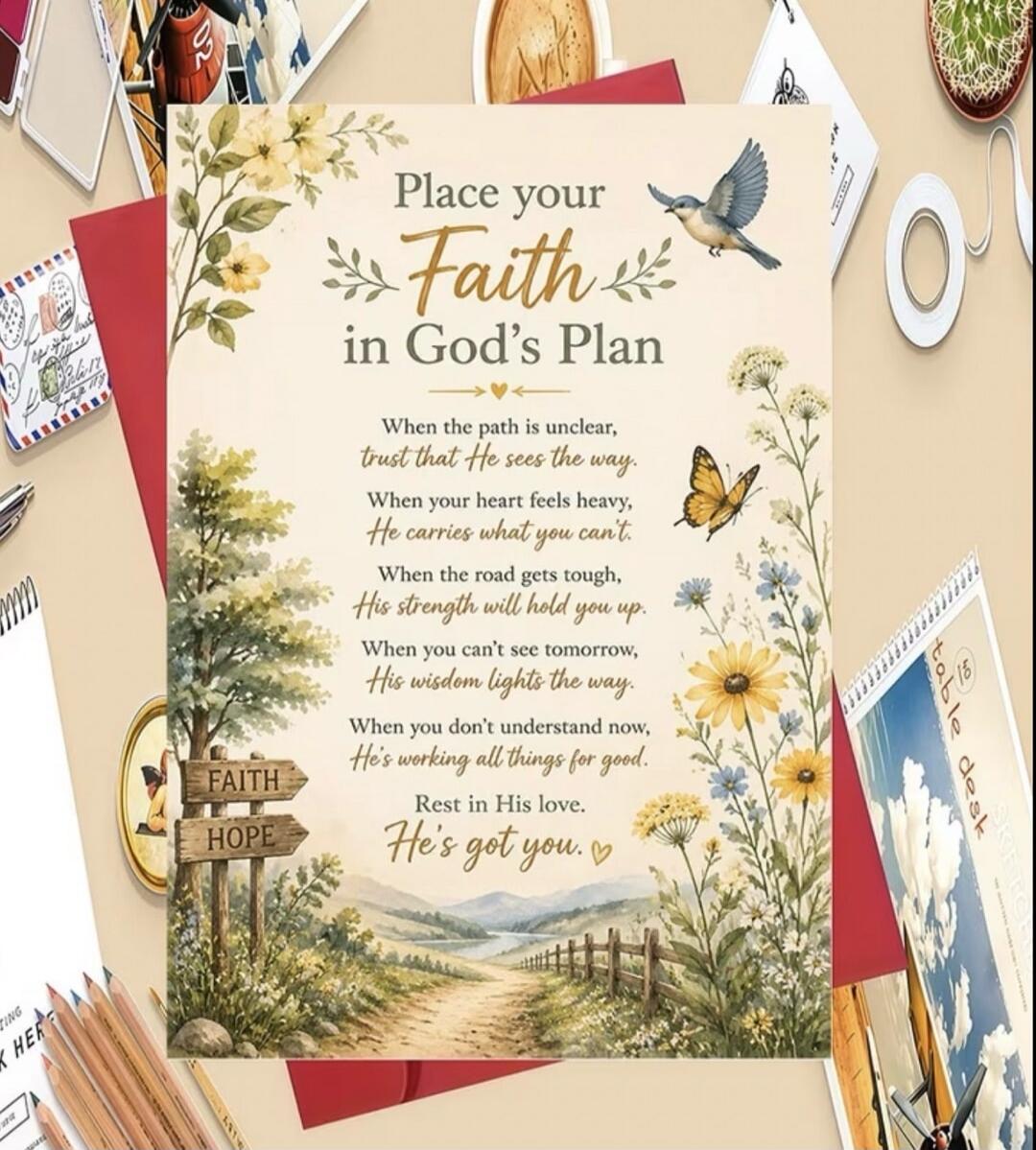 Place your Faith in God's Plan. When the path is unclear, trust that He sees the way. When your heart feels heavy, He carries what you can't. When the road gets tough, His strength will hold you up. When you can't see tomorrow, His wisdom lights the way. When you don't understand now, He's working all things for good. Rest in His love. He's got you