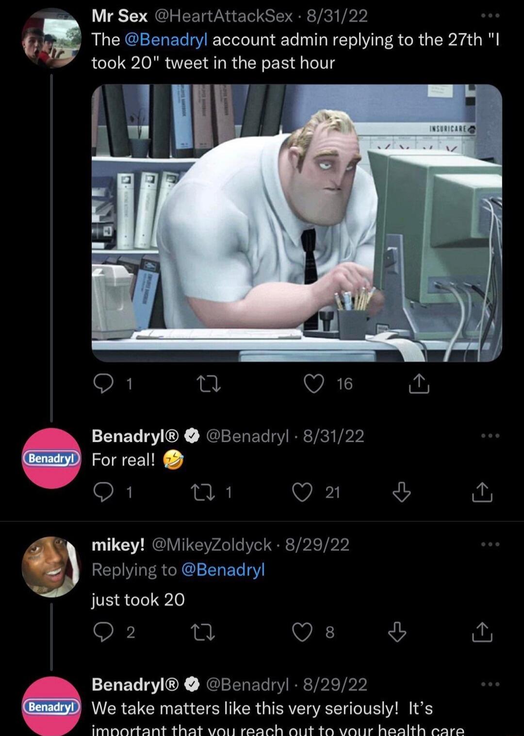 Mr Sex HeartAttackSex 83122 03 The Benadryl account admin replying to the 27th I took 20 tweet in the past hour Benadryl Benad For real o1 o8 V mikey MikeyZoldyck 829 Replying to Benadryl o just took 20 Q2 9 VA v Benadryl Benadryl 82922 We take matters like this very seriously Its R N R S e il