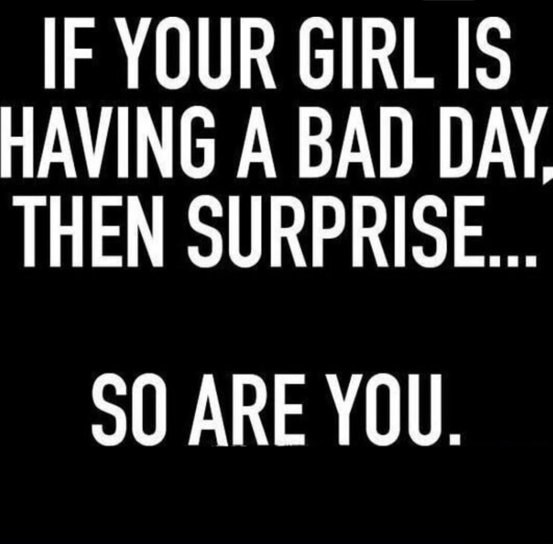 IF YOUR GIRL IS HAVING A BAD DAY, THEN SURPRISE... SO ARE YOU.