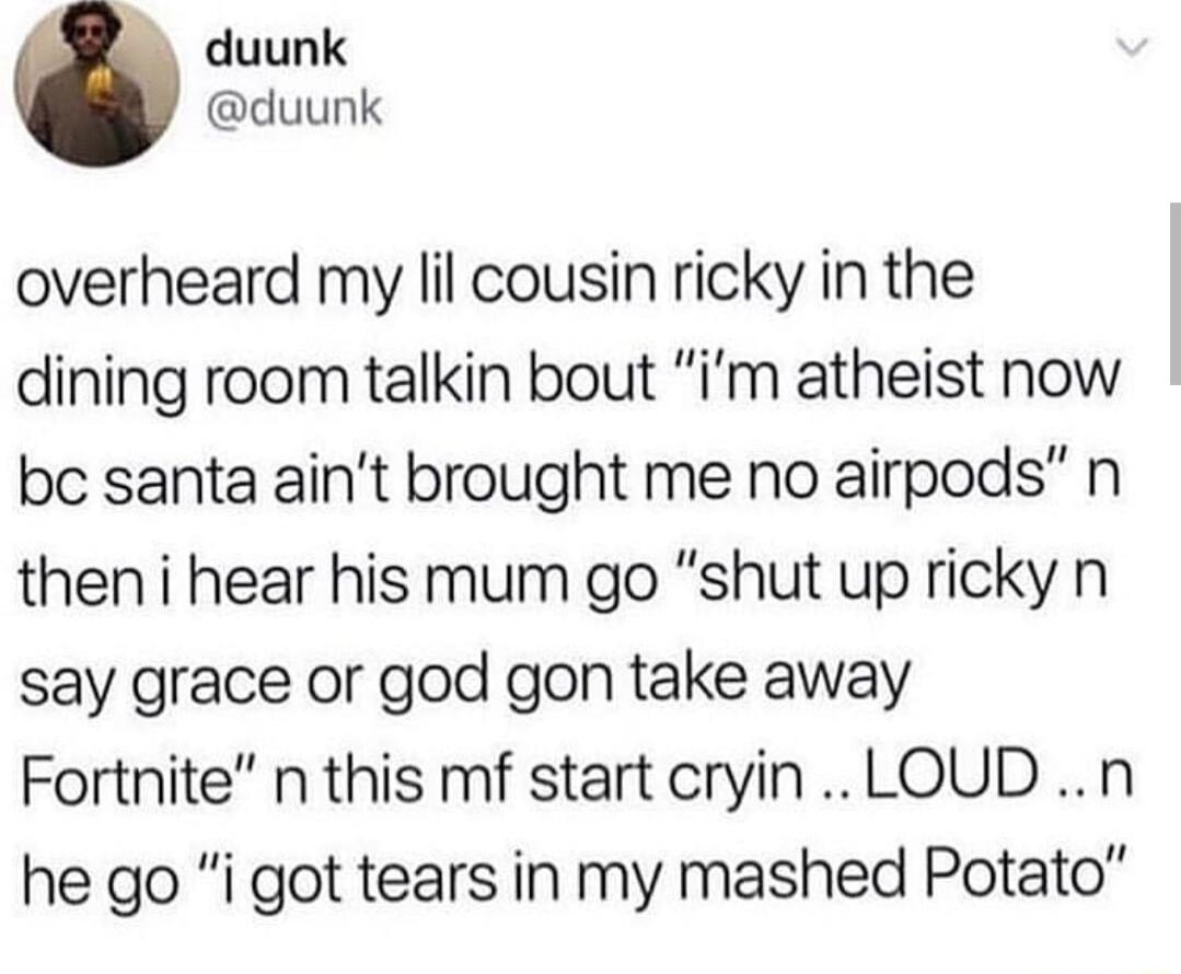 duunk duunk overheard my il cousin ricky in the dining room talkin bout im atheist now bc santa aint brought me no airpods n then i hear his mum go shut up ricky n say grace or god gon take away Fortnite n this mf start cryin LOUD n he go i got tears in my mashed Potato