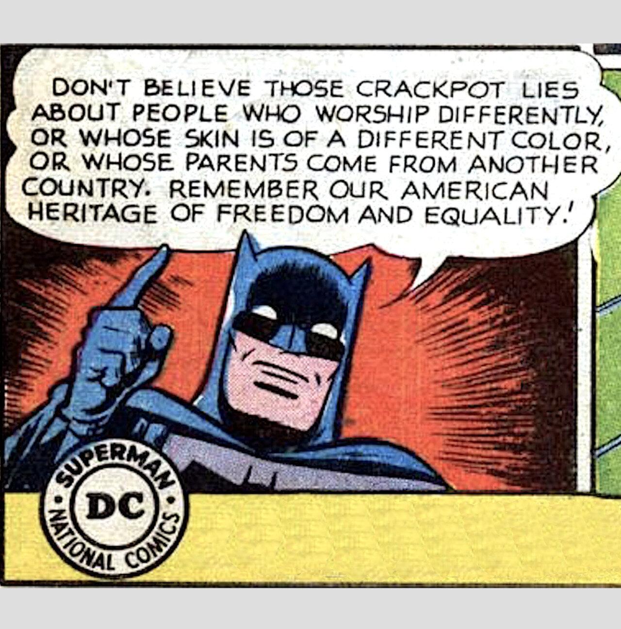 DONT BELIEVE THOSE CRACKPOT LIES ABOUT PEOPLE WHO WORSHIP DIFFERENTLY OR WHOSE SKIN IS OF A DIFFERENT COLOR OR WHOSE PARENTS COME FROM ANOTHER COUNTRY REMEMBER OUR AMERICAN HERITAGE OF FREEDOM AND EQUALITY