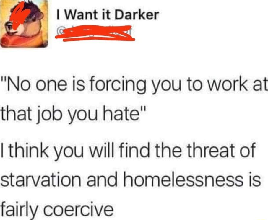 Want it Darker S No one is forcing you to work at that job you hate think you will find the threat of starvation and homelessness is fairly coercive