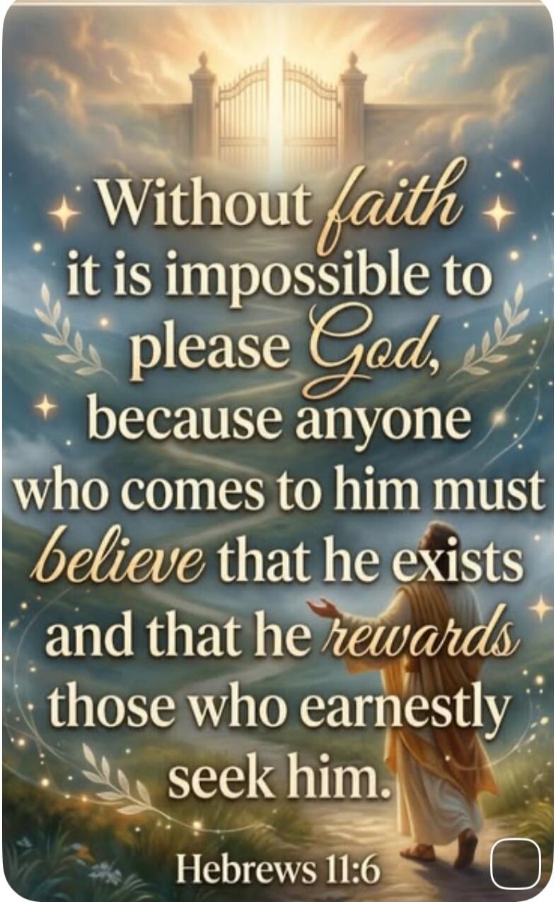 Without faith it is impossible to please God, because anyone who comes to him must believe that he exists and that he rewards those who earnestly seek him. Hebrews 11:6