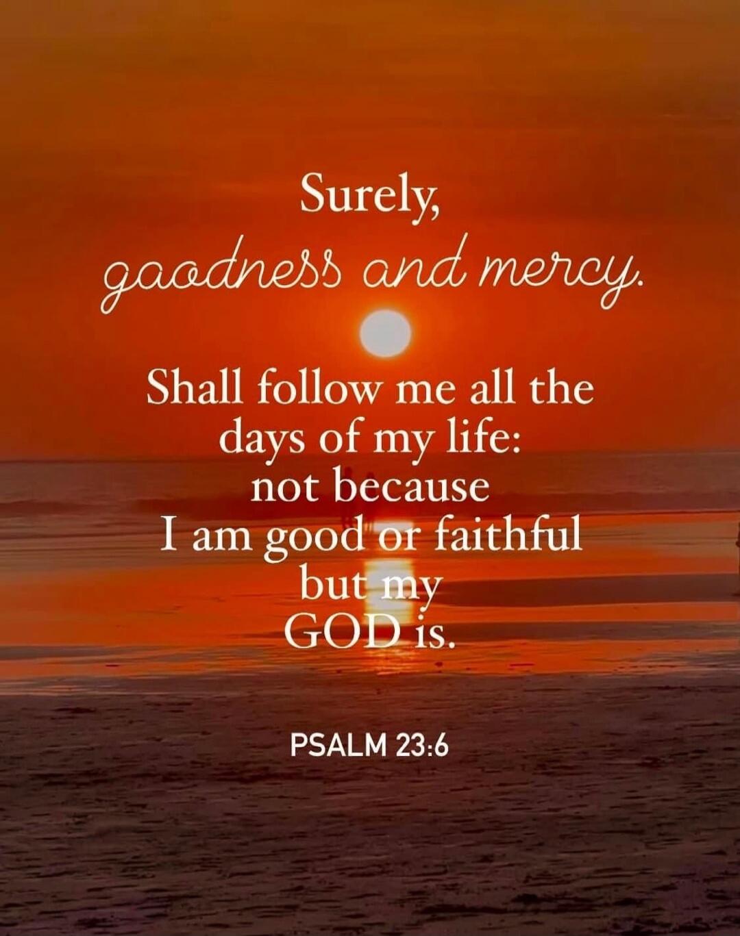 Surely, goodness and mercy shall follow me all the days of my life: not because I am good or faithful but my GOD is. PSALM 23:6