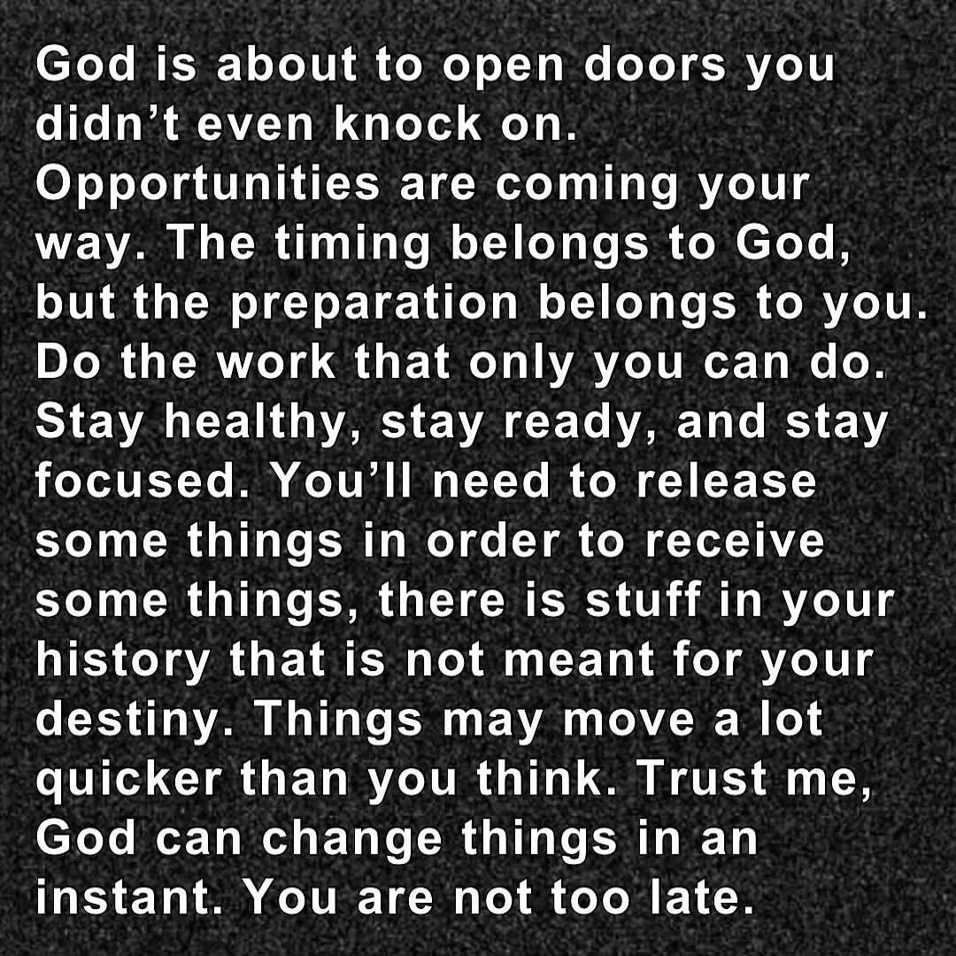 God is about to open doors you didn't even knock on. Opportunities are coming your way. The timing belongs to God, but the preparation belongs to you. Do the work that only you can do. Stay healthy, stay ready, and stay focused. You'll need to release some things in order to receive some things, there is stuff in your history that is not meant for 