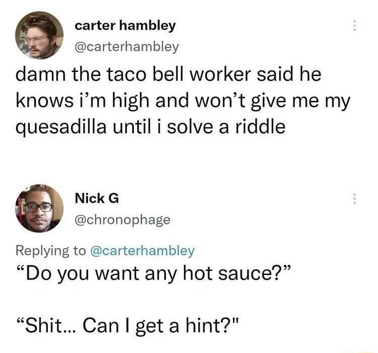 carter hambley carterhambley damn the taco bell worker said he knows im high and wont give me my quesadilla until i solve a riddle Y Nick G chronophage Replying to carterhambley Do you want any hot sauce Shit Can get a hint
