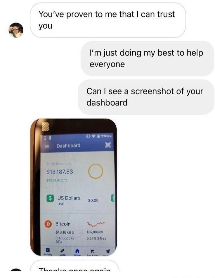 You've proven to me that I can trust you. I'm just doing my best to help everyone. Can I see a screenshot of your dashboard. Dashboard. Total Balance $18,187.83 $48.61 (0.27%). US Dollars USD $0.00. Bitcoin $18,187.83 $37,886.69 0.48005876 BTC 0.27% 24hrs. Thanks once again.