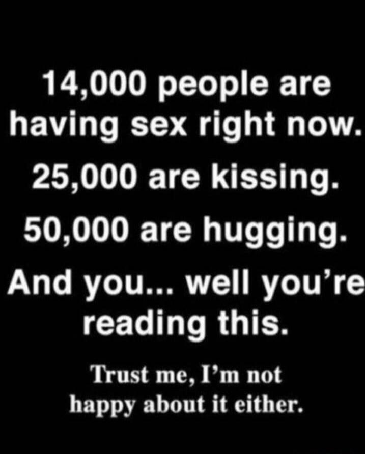 14,000 people are having sex right now. 25,000 are kissing. 50,000 are hugging. And you... well you're reading this. Trust me, I'm not happy about it either.
