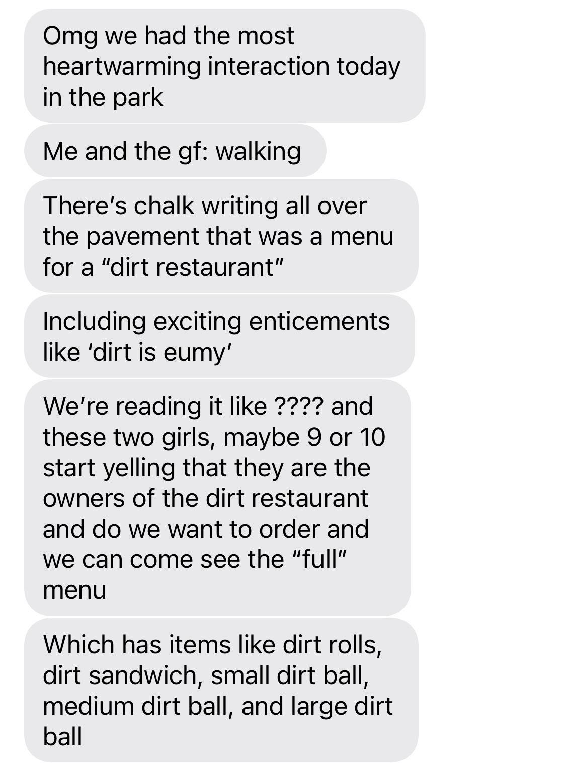 Omg we had the most heartwarming interaction today in the park Me and the gf walking Theres chalk writing all over the pavement that was a menu for a dirt restaurant Including exciting enticements like dirt is eumy Were reading it like and these two girls maybe 9 or 10 start yelling that they are the owners of the dirt restaurant and do we want to order and we can come see the full menu Which has 