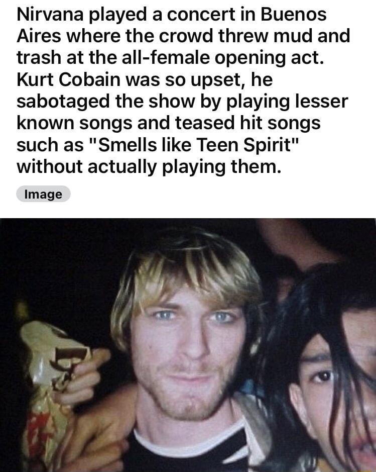 Nirvana played a concert in Buenos Aires where the crowd threw mud and trash at the all female opening act Kurt Cobain was so upset he sabotaged the show by playing lesser known songs and teased hit s such as Smells like Teen Spi without actually playing the