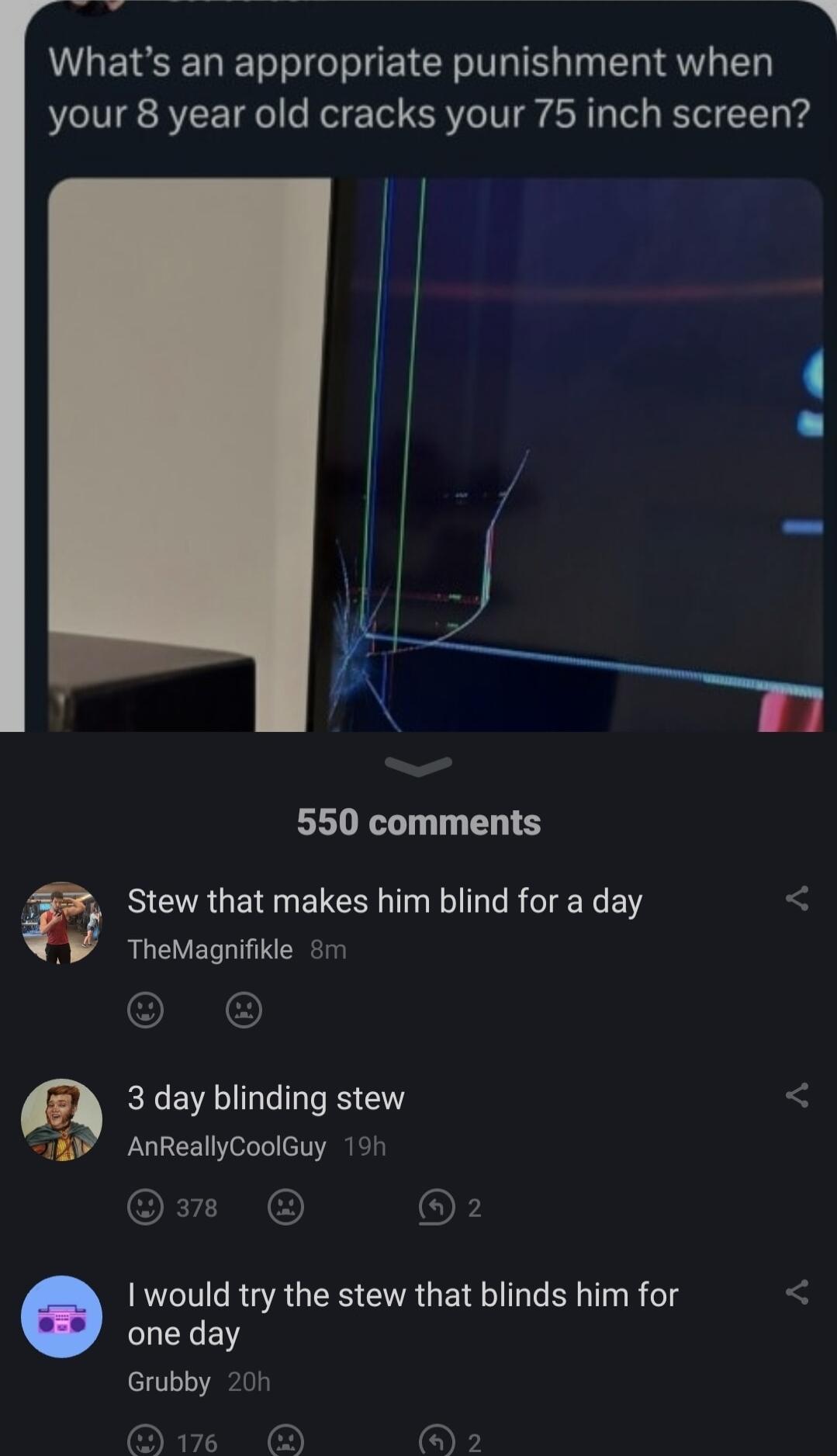Whats an appropriate punishment when S your 8 year old cracks your 75 inch screen 2 550 comments Stew that makes him blind for a day TheMagnifikle m 3 day blinding stew AnReallyCoolGuy 191 would try the stew that blinds him for LLENEN Grubby 20h S o o