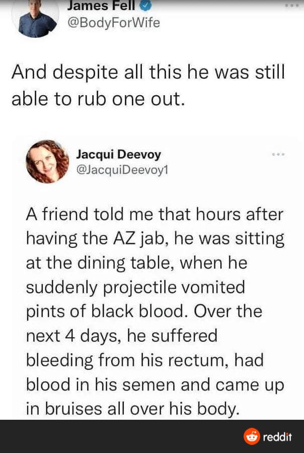 BodyForWife And despite all this he was still able to rub one out Jacqui Deevoy lacquiDeevoyl A friend told me that hours after having the AZ jab he was sitting at the dining table when he suddenly projectile vomited pints of black blood Over the next 4 days he suffered bleeding from his rectum had blood in his semen and came up in bruises all over his body
