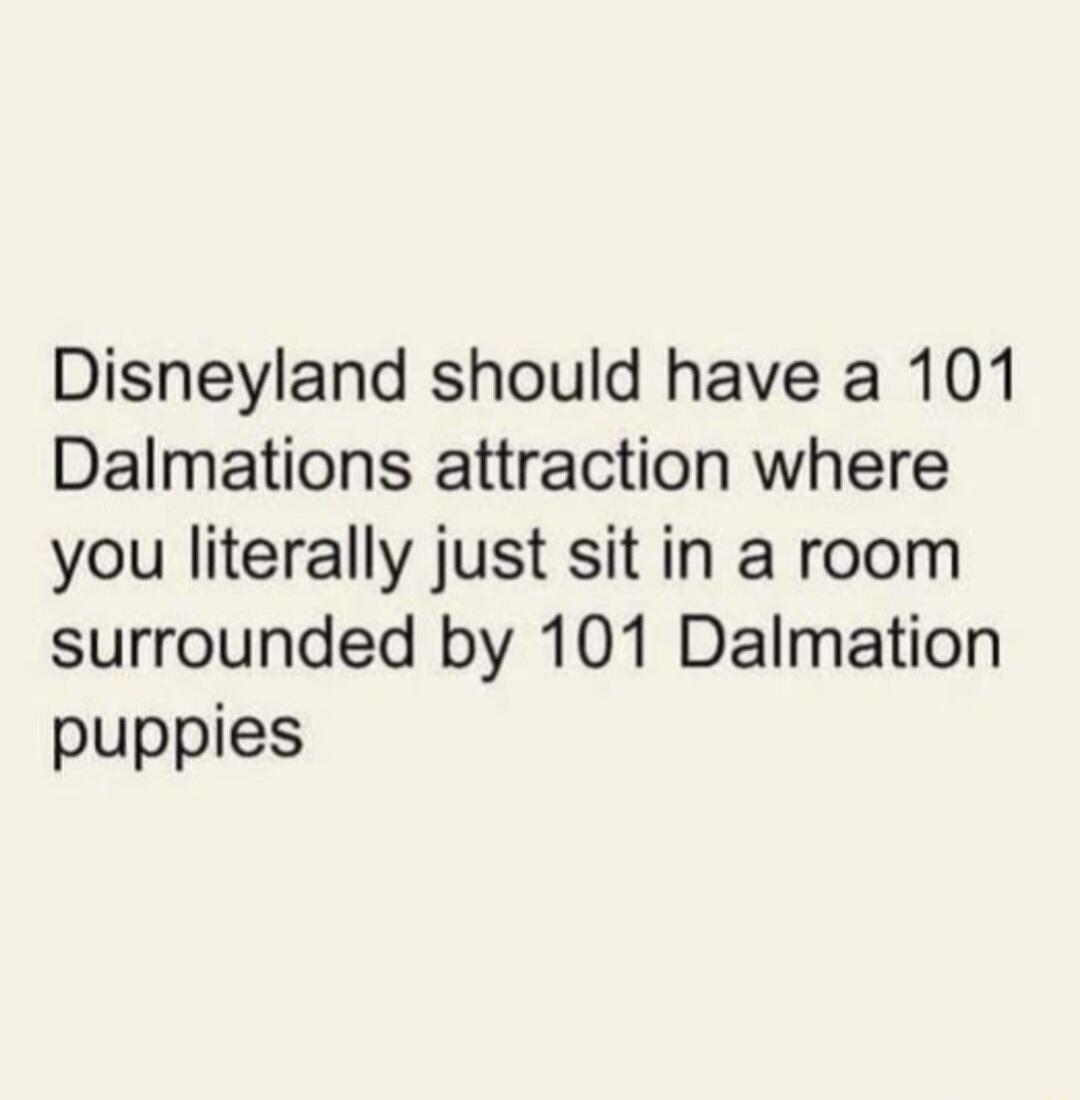 Disneyland should have a 101 Dalmations attraction where you literally just sit in a room surrounded by 101 Dalmation puppies
