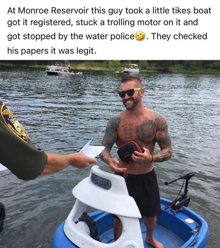 At Monroe Reservoir this guy took a little tikes boat got it registered stuck a trolling motor on it and got stopped by the water police2 They checked his papers it was legit