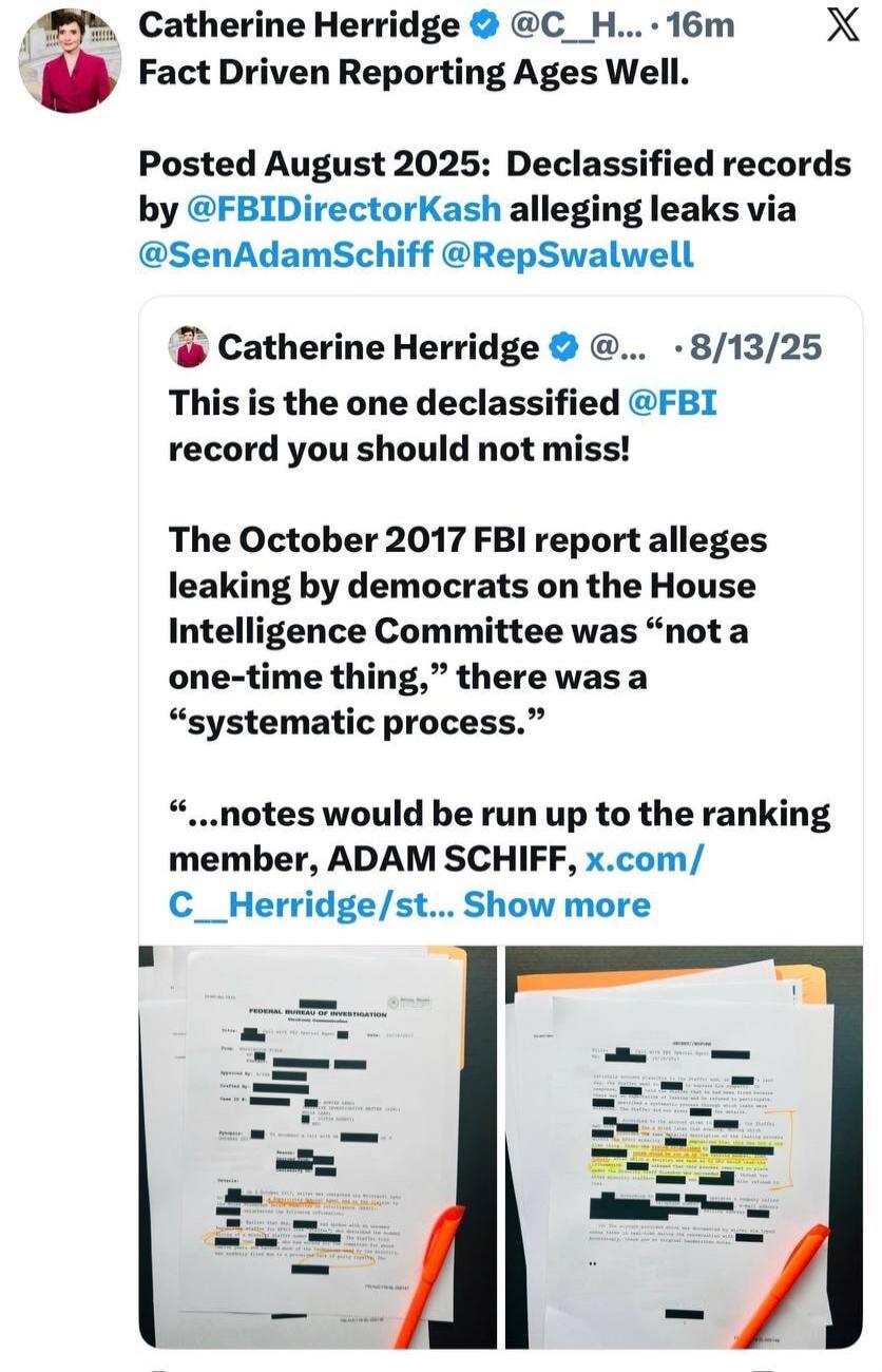 Catherine Herridge @C_H... 16m Fact Driven Reporting Ages Well. Posted August 2025: Declassified records by @FBIDirectorKash alleging leaks via @SenAdamSchiff @RepSwalwell. Catherine Herridge @... • 8/13/25 This is the one declassified @FBI record you should not miss! The October 2017 FBI report alleges leaking by democrats on the House Intelligenc