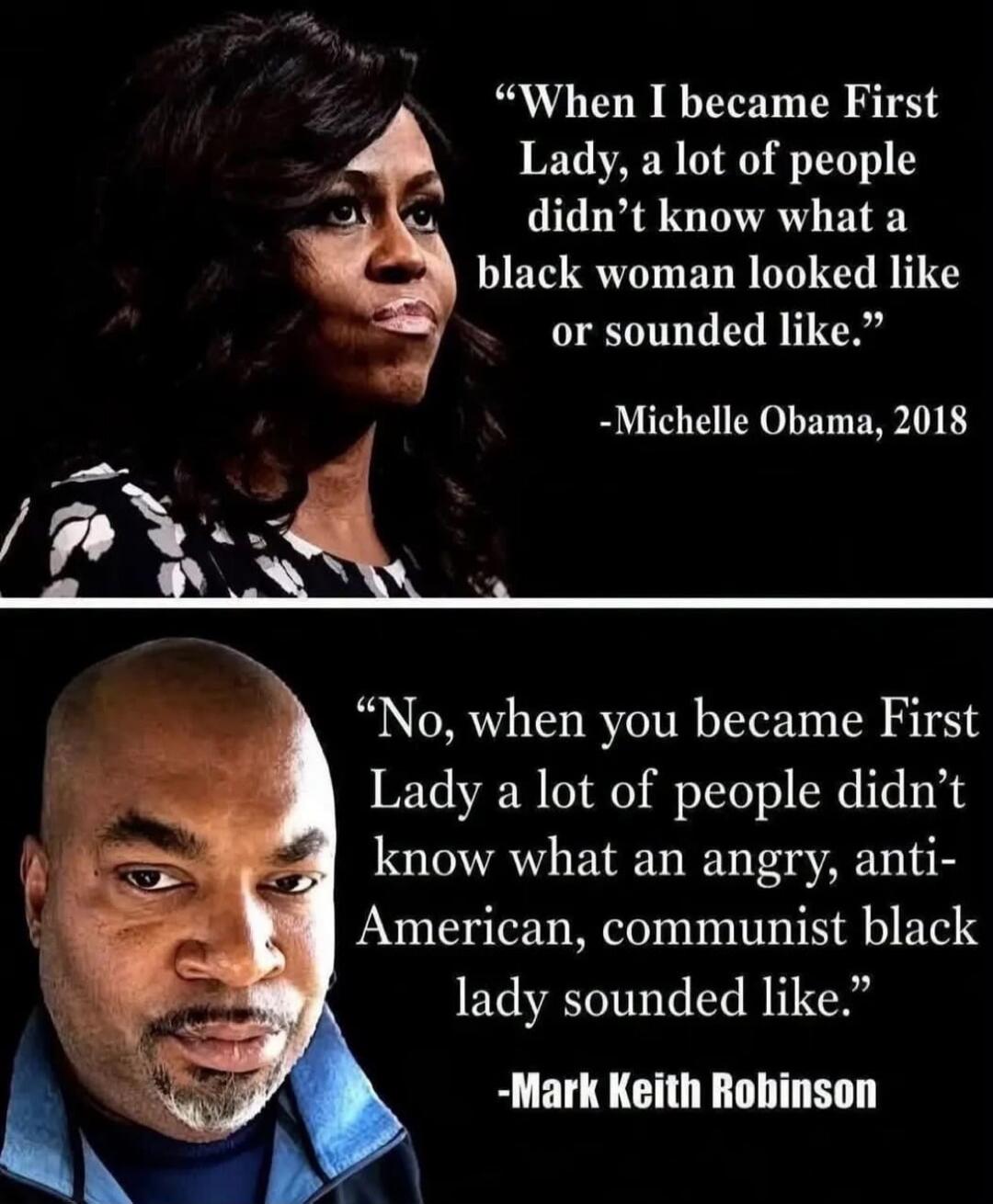 When I became First Lady, a lot of people didn't know what a black woman looked like or sounded like. -Michelle Obama, 2018. No, when you became First Lady a lot of people didn't know what an angry, anti-American, communist black lady sounded like. -Mark Keith Robinson.