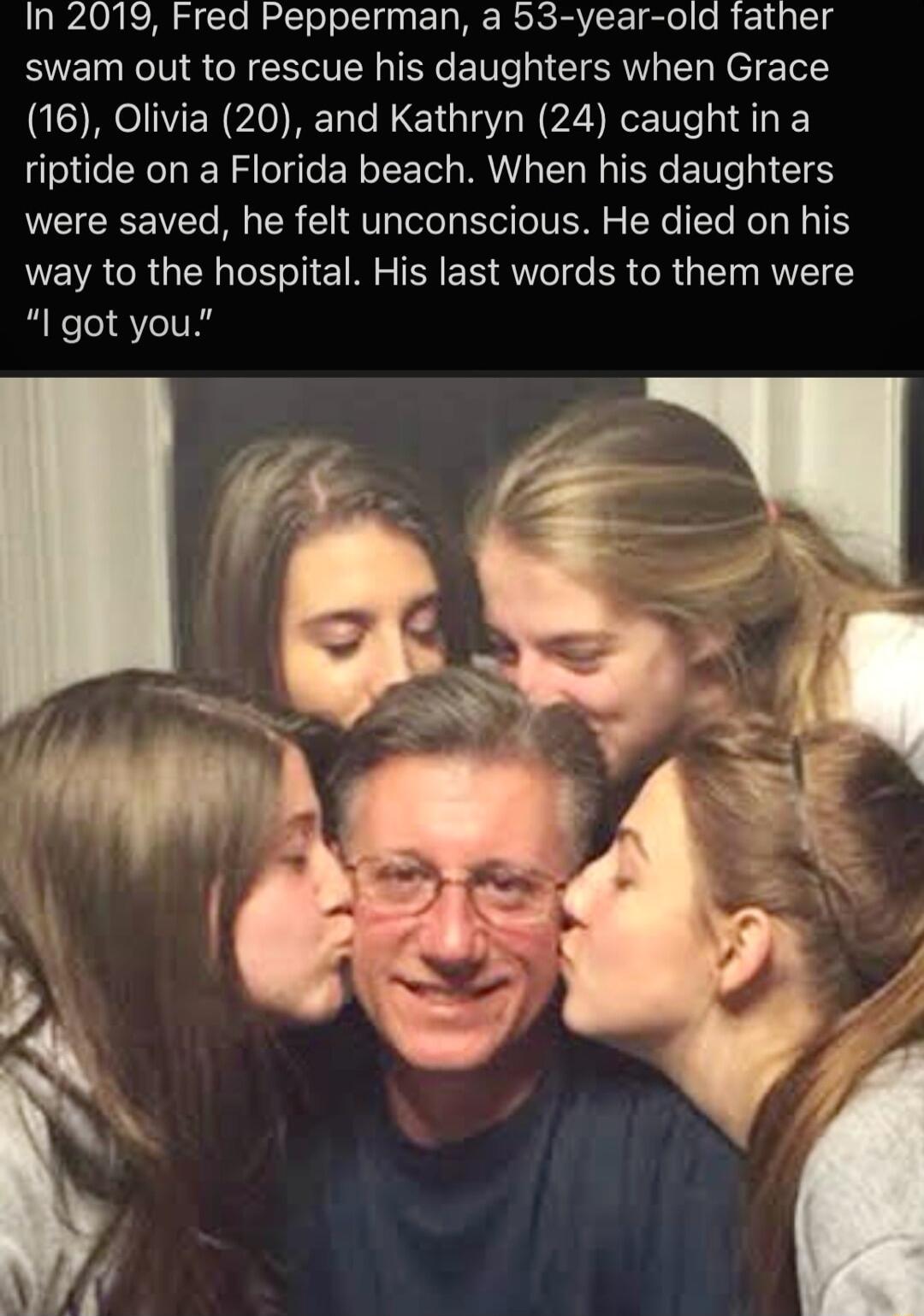 In 2019 Fred Pepperman a 53 year old father swam out to rescue his daughters when Grace 16 Olivia 20 and Kathryn 24 caughtin a riptide on a Florida beach When his daughters were saved he felt unconscious He died on his way to the hospital His last words to them were I got you