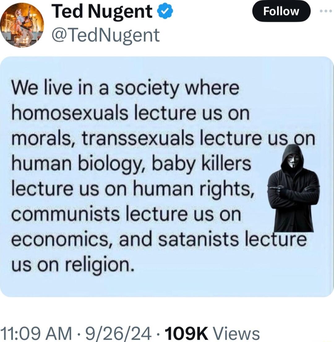 Ted Nugent G TedNugent We live in a society where homosexuals lecture us on morals transsexuals lecture us on human biology baby killers lecture us on human rights communists lecture us on economics and satanists lecture us on religion 1109 AM 92624 109K Views