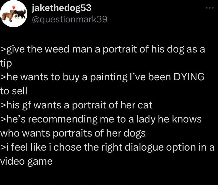 jakethedog53 questionmark39 give the weed man a portrait of his dog as a tip he wants to buy a painting Ive been DYING to sell his gf wants a portrait of her cat hes recommending me to a lady he knows who wants portraits of her dogs i feel like i chose the right dialogue optionin a video game