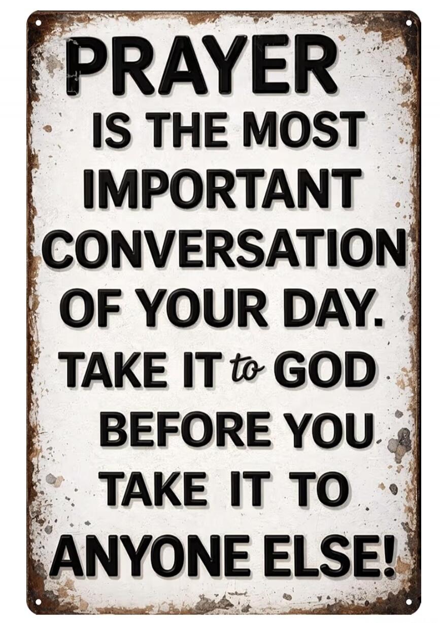 PRAYER IS THE MOST IMPORTANT CONVERSATION OF YOUR DAY. TAKE IT to GOD BEFORE YOU TAKE IT TO ANYONE ELSE!