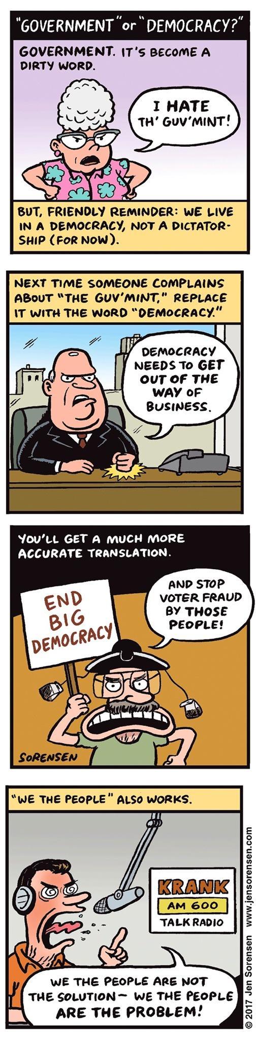 GOVERNMENT or DEMOCRACY GOVERNMENT ITS BECOME A DIRTY WORD IN A DEMOCRALY NOT A DICTATOR SHIP FOR NOW NEXT TIME SOMEONE COMPLAINS ABOUT THE GUVMINT REPLACE IT WITH THE WORD DEMOCRACY DEMOCRACY NEEDS To GET OUT OF THE WAY oF BUSINESS YovutL GET A MUCH MORE LA R CIUE R CUR AND STOP VOTER FRAUD BY THOSE PEOPLE WE THE PEOPLE ALSO WORKS AM 600 TALKRADIO WE THE PEOPLE ARE NOT THE SOLUTION WE THE PEOPLE 