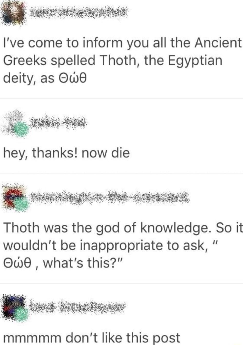 Ive come to inform you all the Ancient Greeks spelled Thoth the Egyptian deity as Owd hey thanks now die W Thoth was the god of knowledge So it wouldnt be inappropriate to ask Qw8 whats this fm T mmmmm dont like this post