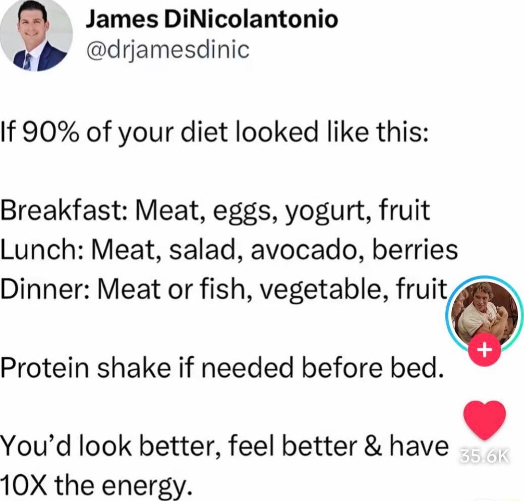 If 90% of your diet looked like this:

Breakfast: Meat, eggs, yogurt, fruit
Lunch: Meat, salad, avocado, berries
Dinner: Meat or fish, vegetable, fruit
Protein shake if needed before bed.

You’d look better, feel better & have 10X the energy.