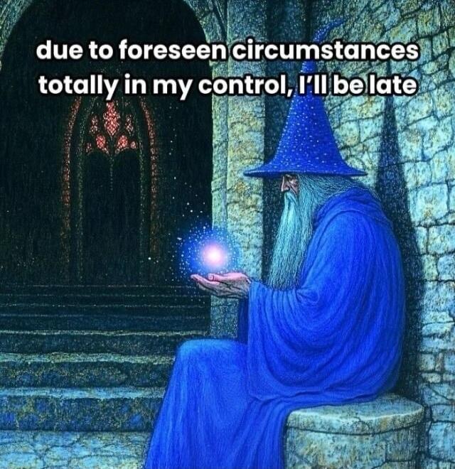 due to foreseen circumstances totally in my control, I'll be late