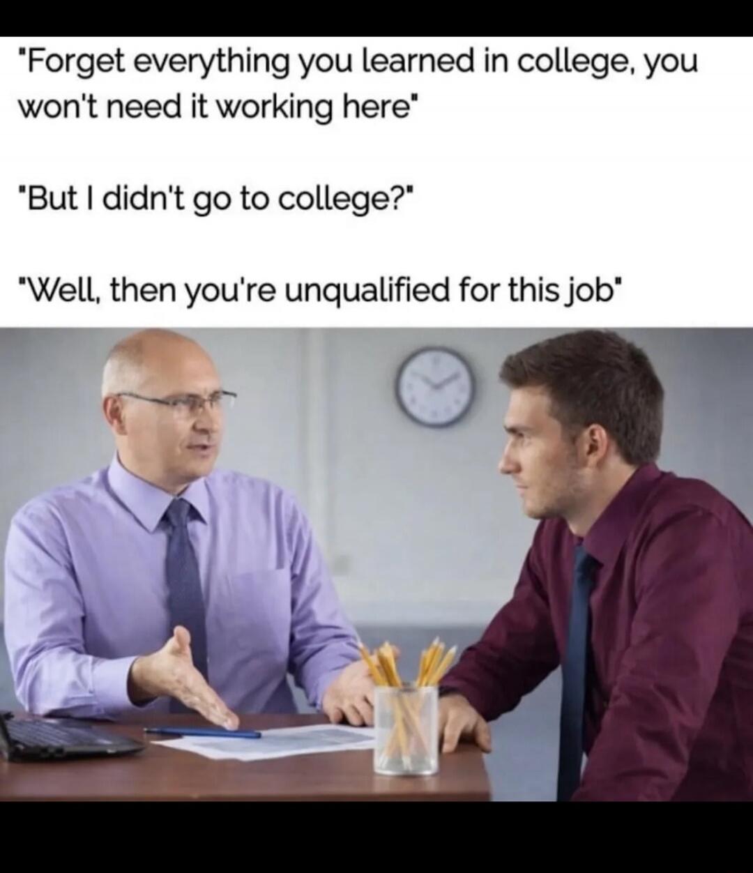 Forget everything you learned in college, you won't need it working here. But I didn't go to college? Well, then you're unqualified for this job.