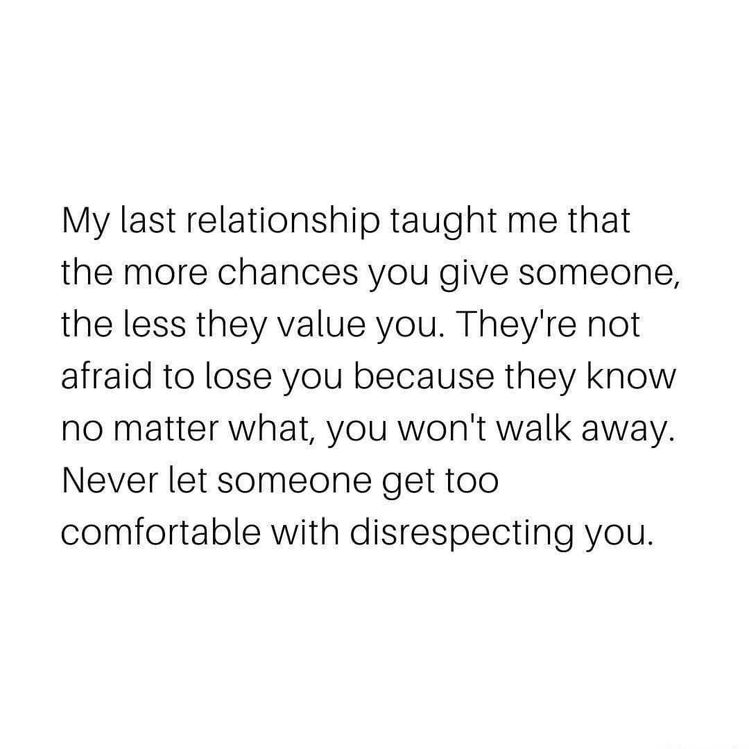 My last relationship taught me that the more chances you give someone the less they value you Theyre not afraid to lose you because they know no matter what you wont walk away Never let someone get too comfortable with disrespecting you