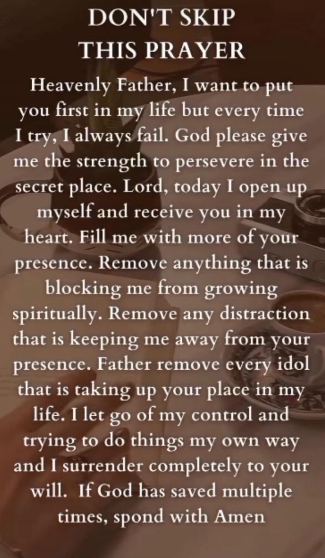 DON'T SKIP THIS PRAYER Heavenly Father, I want to put you first in my life but every time I try, I always fail. God please give me the strength to persevere in the secret place. Lord, today I open up myself and receive you in my heart. Fill me with more of your presence. Remove anything that is blocking me from growing spiritually. Remove any distr