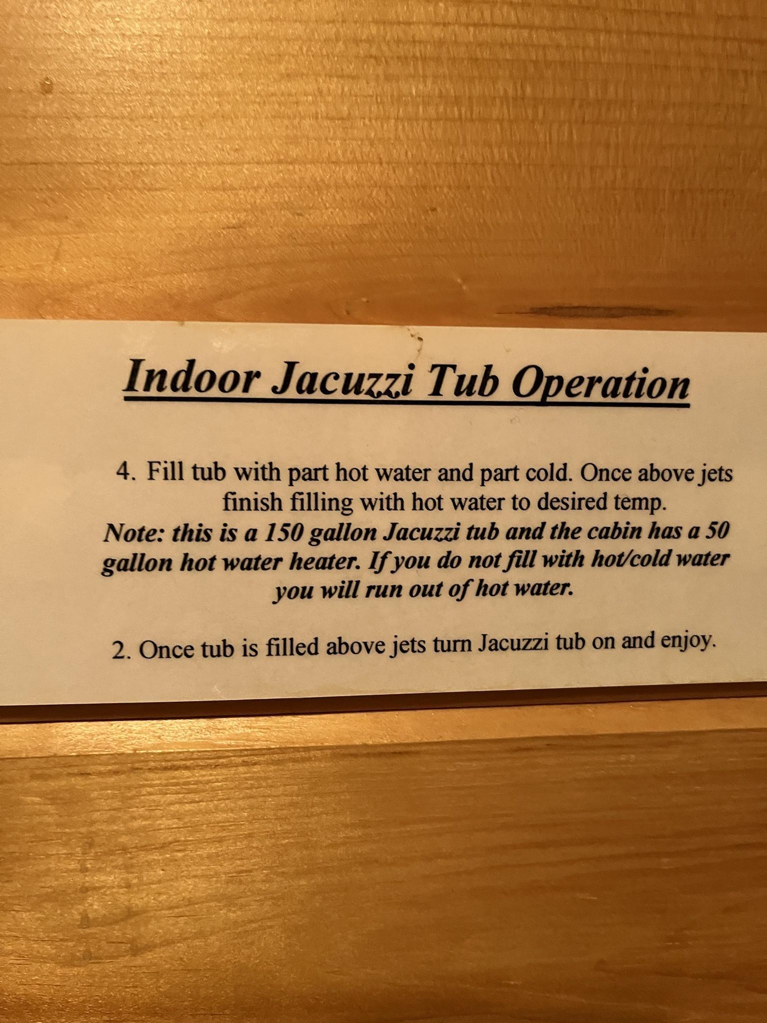 Indoor JacuggrTub Operation 4 Fill tub with part hot water and part cold Once above jets finish filling with hot water to desired temp Note this is a 150 gallon Jacuzzi tub and the cabin has a 50 gallon hot water heater If you do not fill with hotcold water you will run out of hot water 2 Once tub is filled above jets turn Jacuzzi tub on and enjoy