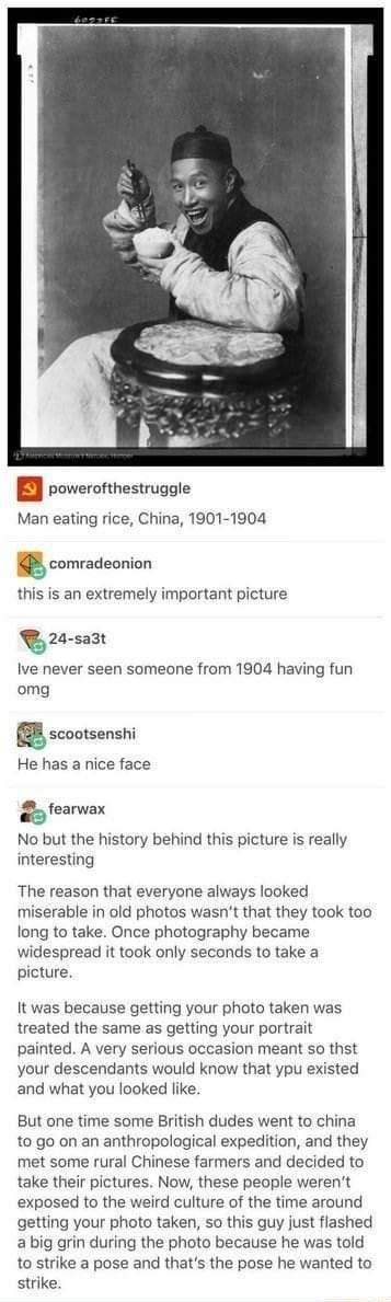 B roverofthestruggle Man eating rice China 1901 1904 comradeonion this is an extremely important picture 24 sa3t Ive never seen someone from 1904 having fun omg 88 scootsenshi He has a nice face wavwax No but the history behind this picture is really interesting The reason that everyone always looked miserable in old photos wasnt that they took too long to take Once photography became widespread i