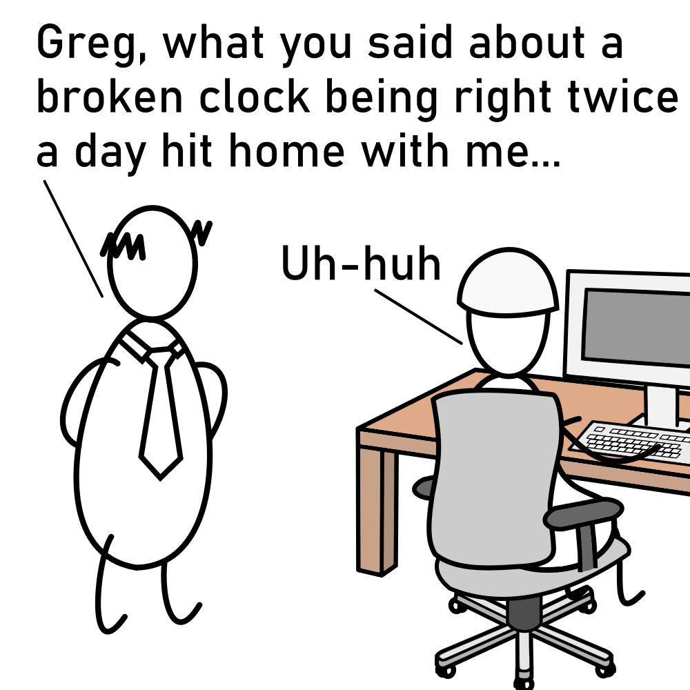 Greg what you said about a broken clock being right twice a day hit home with me