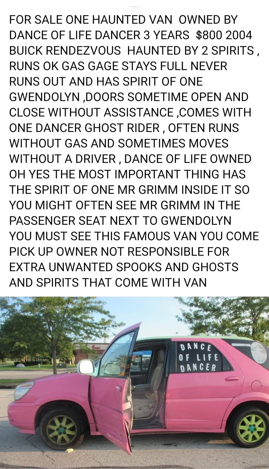 FOR SALE ONE HAUNTED VAN OWNED BY DANCE OF LIFE DANCER 3 YEARS 800 2004 BUICK RENDEZVOUS HAUNTED BY 2 SPIRITS RUNS OK GAS GAGE STAYS FULL NEVER RUNS OUT AND HAS SPIRIT OF ONE GWENDOLYN DOORS SOMETIME OPEN AND CLOSE WITHOUT ASSISTANCE COMES WITH ONE DANCER GHOST RIDER OFTEN RUNS WITHOUT GAS AND SOMETIMES MOVES WITHOUT A DRIVER DANCE OF LIFE OWNED OH YES THE MOST IMPORTANT THING HAS THE SPIRIT OF ON